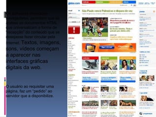 Os softwares chamados navegadores, permitem que se acesse os documentos HTML que universalizam a forma de “recepção” do conteúdo que se desejasse fazer circular pela Internet.  Textos, imagens, sons, vídeos começam a aparecer nas interfaces gráficas digitais da web. O usuário ao requisitar uma página, faz um “pedido” ao servidor que a disponibilize. 