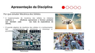 14
Apresentação da Disciplina
Padronização Indústria 4.0
Por que estudar Mecânica dos Sólidos
• A implementação de mecânica dos sólidos na indústria
(melhora a eficiência operacional e fornece produtos
que atendam cada vez mais às expectativas do
cliente).
• O grande objetivo de mecânica dos sólidos é o conhecimento
dos comportamento de estruturas, e minimizar a
possibilidade de defeitos e erros.
Inovação e Performance
 
