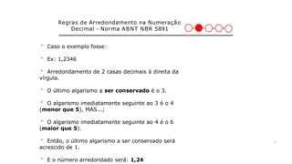 Regras de Arredondamento na Numeração
Decimal - Norma ABNT NBR 5891
＊ Caso o exemplo fosse:
＊ Ex: 1,2346
＊ Arredondamento de 2 casas decimais à direita da
vírgula.
＊ O último algarismo a ser conservado é o 3.
＊ O algarismo imediatamente seguinte ao 3 é o 4
(menor que 5), MAS...;
＊ O algarismo imediatamente seguinte ao 4 é o 6
(maior que 5).
＊ Então, o último algarismo a ser conservado será
acrescido de 1.
＊ E o número arredondado será: 1,24
26
 
