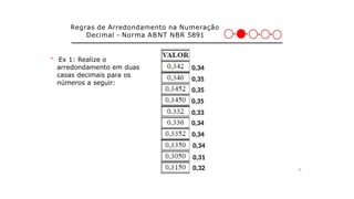 28
＊ Ex 1: Realize o
arredondamento em duas
casas decimais para os
números a seguir:
Regras de Arredondamento na Numeração
Decimal - Norma ABNT NBR 5891
0,32
0,31
0,34
0,35
0,35
0,35
0,33
0,34
0,34
0,34
 