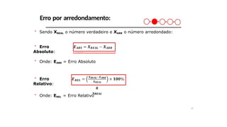 Erro por arredondamento:
＊ Sendo XREAL o número verdadeiro e XARR o número arredondado:
＊ Erro
Absoluto:
𝑨𝑩𝑺 𝑹𝑬𝑨𝑳
𝑨𝑹𝑹
＊ Onde: EABS = Erro Absoluto
𝑹𝑬
𝑳
＊ Erro
Relativo: 𝑿𝑹𝑬𝑨𝑳−𝑿𝑨𝑹
𝑹
𝑿𝑹𝑬𝑨𝑳
＊ Onde: EREL = Erro Relativo
29
 