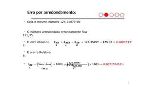 Erro por arredondamento:
＊ Seja o mesmo número 125,35879 kN
＊ O número arredondado erroneamente fica
125,35
＊ O erro Absoluto
é:
𝑨𝑩
𝑺
𝑹𝑬𝑨
𝑳
𝑨𝑹
𝑹
＊ E o erro Relativo
é:
𝑹𝑬
𝑳
＊ 𝑿𝑹𝑬𝑨𝑳−𝑿𝑨𝑹𝑹
𝑿𝑹𝑬𝑨𝑳
𝟏𝟐𝟓,𝟑𝟓𝟖𝟗𝟕
− ,
𝟏𝟐𝟓 𝟑𝟓𝟏𝟐𝟓,𝟑𝟓𝟖
𝟗𝟕
3
3
 