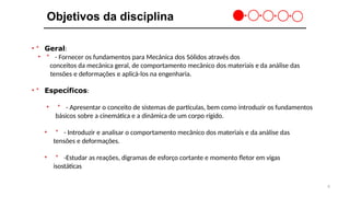 6
Objetivos da disciplina
•＊ Geral:
• ＊ - Fornecer os fundamentos para Mecânica dos Sólidos através dos
conceitos da mecânica geral, de comportamento mecânico dos materiais e da análise das
tensões e deformações e aplicá-los na engenharia.
•＊ Específicos:
• ＊ - Apresentar o conceito de sistemas de partículas, bem como introduzir os fundamentos
básicos sobre a cinemática e a dinâmica de um corpo rígido.
• ＊ - Introduzir e analisar o comportamento mecânico dos materiais e da análise das
tensões e deformações.
• ＊ -Estudar as reações, digramas de esforço cortante e momento fletor em vigas
isostáticas
 