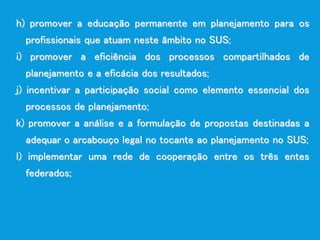 h) promover a educação permanente em planejamento para os
profissionais que atuam neste âmbito no SUS;
i) promover a eficiência dos processos compartilhados de
planejamento e a eficácia dos resultados;
j) incentivar a participação social como elemento essencial dos
processos de planejamento;
k) promover a análise e a formulação de propostas destinadas a
adequar o arcabouço legal no tocante ao planejamento no SUS;
l) implementar uma rede de cooperação entre os três entes
federados;
 