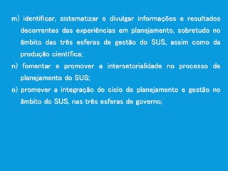 m) identificar, sistematizar e divulgar informações e resultados
decorrentes das experiências em planejamento, sobretudo no
âmbito das três esferas de gestão do SUS, assim como da
produção científica;
n) fomentar e promover a intersetorialidade no processo de
planejamento do SUS;
o) promover a integração do ciclo de planejamento e gestão no
âmbito do SUS, nas três esferas de governo;
 