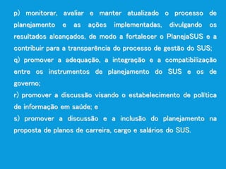 p) monitorar, avaliar e manter atualizado o processo de
planejamento e as ações implementadas, divulgando os
resultados alcançados, de modo a fortalecer o PlanejaSUS e a
contribuir para a transparência do processo de gestão do SUS;
q) promover a adequação, a integração e a compatibilização
entre os instrumentos de planejamento do SUS e os de
governo;
r) promover a discussão visando o estabelecimento de política
de informação em saúde; e
s) promover a discussão e a inclusão do planejamento na
proposta de planos de carreira, cargo e salários do SUS.
 