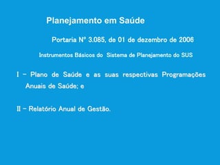 Planejamento em Saúde
I - Plano de Saúde e as suas respectivas Programações
Anuais de Saúde; e
II - Relatório Anual de Gestão.
Instrumentos Básicos do Sistema de Planejamento do SUS
Portaria Nº 3.085, de 01 de dezembro de 2006
 