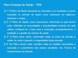 § 1º O Plano de Saúde apresenta as intenções e os resultados a serem
buscados no período de quatro anos, expressos em objetivos,
diretrizes e metas.
§ 2º O Plano de Saúde, como instrumento referencial no qual devem
estar refletidas as necessidades e peculiaridades próprias de cada
esfera, configura-se a base para a execução, acompanhamento, a
avaliação e a gestão do sistema de saúde.
§ 3º O Plano deve, assim, contemplar todas as áreas da atenção à
saúde, de modo a garantir a integralidade desta atenção.
§ 4º No Plano devem estar contidas todas as medidas necessárias à
execução e cumprimento dos prazos acordados nos Termos de
Compromissos de Gestão
Plano Estadual de Saúde – PES
 