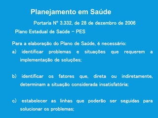 Para a elaboração do Plano de Saúde, é necessário:
a) identificar problemas e situações que requerem a
implementação de soluções;
b) identificar os fatores que, direta ou indiretamente,
determinam a situação considerada insatisfatória;
c) estabelecer as linhas que poderão ser seguidas para
solucionar os problemas;
Plano Estadual de Saúde – PES
Planejamento em Saúde
Portaria Nº 3.332, de 28 de dezembro de 2006
 