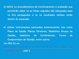 d) definir os procedimentos de monitoramento e avaliação que
permitirão saber se as linhas seguidas são adequadas para
os fins perseguidos e se os resultados obtidos estão
dentro do esperado;
e) utilizar instrumentos pactuados anteriormente, tais como
Plano de Saúde, Planos Diretores, Relatórios Anuais de
Gestão, relatórios de Conferências, Termo de
Compromisso de Gestão, entre outros.
Ver PES RJ em
https://www.saude.rj.gov.br/comum/code/MostrarArquivo.php?C=Nj
MwNg%2C%2C LINK 6
 
