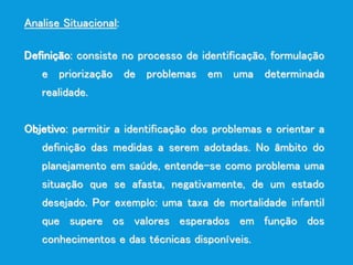 Analise Situacional:
Definição: consiste no processo de identificação, formulação
e priorização de problemas em uma determinada
realidade.
Objetivo: permitir a identificação dos problemas e orientar a
definição das medidas a serem adotadas. No âmbito do
planejamento em saúde, entende-se como problema uma
situação que se afasta, negativamente, de um estado
desejado. Por exemplo: uma taxa de mortalidade infantil
que supere os valores esperados em função dos
conhecimentos e das técnicas disponíveis.
 