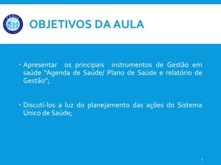 OBJETIVOS DA AULA
 Apresentar os principais instrumentos de Gestão em
saúde “Agenda de Saúde/ Plano de Saúde e relatório de
Gestão”;
 Discutí-los a luz do planejamento das ações do Sistema
Único de Saúde;
2
 