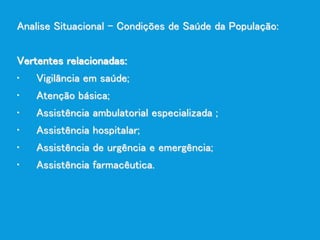 Analise Situacional – Condições de Saúde da População:
Vertentes relacionadas:
• Vigilância em saúde;
• Atenção básica;
• Assistência ambulatorial especializada ;
• Assistência hospitalar;
• Assistência de urgência e emergência;
• Assistência farmacêutica.
 