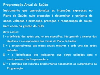 Instrumento que operacionaliza as intenções expressas no
Plano de Saúde, cujo propósito é determinar o conjunto de
ações voltadas à promoção, proteção e recuperação da saúde,
bem como da gestão do SUS
Programação Anual de Saúde
Deve conter:
I - a definição das ações que, no ano específico, irão garantir o alcance dos
objetivos e o cumprimento das metas do Plano de Saúde;
II - o estabelecimento das metas anuais relativas a cada uma das ações
definidas;
III - a identificação dos indicadores que serão utilizados para o
monitoramento da Programação; e
IV - a definição dos recursos orçamentários necessários ao cumprimento da
Programação.
 