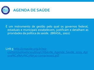 AGENDA DE SAÚDE
É um instrumento de gestão pelo qual os governos federal,
estaduais e municipais estabelecem, justificam e detalham as
prioridades da política de saúde. (BRASIL, 2002)
Link 5 http://cnsaude.org.br/wp-
content/uploads/2018/09/CNSaude_Agenda_Saude_2019_Apr
ova%C3%A7%C3%A3o-compressed.pdf
 