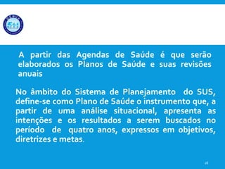 A partir das Agendas de Saúde é que serão
elaborados os Planos de Saúde e suas revisões
anuais
26
No âmbito do Sistema de Planejamento do SUS,
define-se como Plano de Saúde o instrumento que, a
partir de uma análise situacional, apresenta as
intenções e os resultados a serem buscados no
período de quatro anos, expressos em objetivos,
diretrizes e metas.
 