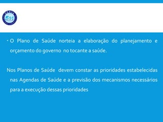  O Plano de Saúde norteia a elaboração do planejamento e
orçamento do governo no tocante a saúde.
Nos Planos de Saúde devem constar as prioridades estabelecidas
nas Agendas de Saúde e a previsão dos mecanismos necessários
para a execução dessas prioridades
PLANOS DE SAÚDE;
 