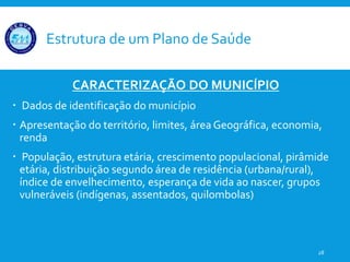 Estrutura de um Plano de Saúde
CARACTERIZAÇÃO DO MUNICÍPIO
 Dados de identificação do município
 Apresentação do território, limites, área Geográfica, economia,
renda
 População, estrutura etária, crescimento populacional, pirâmide
etária, distribuição segundo área de residência (urbana/rural),
índice de envelhecimento, esperança de vida ao nascer, grupos
vulneráveis (indígenas, assentados, quilombolas)
28
 