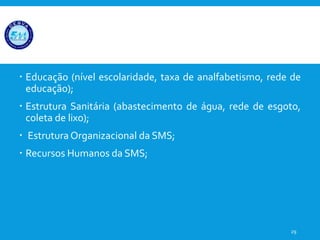  Educação (nível escolaridade, taxa de analfabetismo, rede de
educação);
 Estrutura Sanitária (abastecimento de água, rede de esgoto,
coleta de lixo);
 Estrutura Organizacional da SMS;
 Recursos Humanos da SMS;
29
 