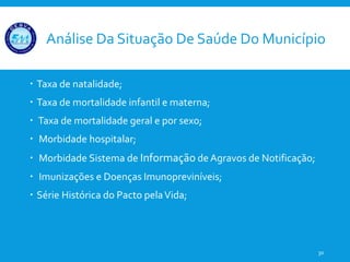 Análise Da Situação De Saúde Do Município
 Taxa de natalidade;
 Taxa de mortalidade infantil e materna;
 Taxa de mortalidade geral e por sexo;
 Morbidade hospitalar;
 Morbidade Sistema de Informação de Agravos de Notificação;
 Imunizações e Doenças Imunopreviníveis;
 Série Histórica do Pacto pelaVida;
30
 