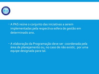  A PAS reúne o conjunto das iniciativas a serem
implementadas pela respectiva esfera de gestão em
determinado ano.
 A elaboração da Programação deve ser coordenada pela
área de planejamento ou, no caso de não existir, por uma
equipe designada para tal.
 