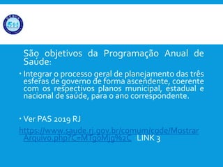 São objetivos da Programação Anual de
Saúde:
 Integrar o processo geral de planejamento das três
esferas de governo de forma ascendente, coerente
com os respectivos planos municipal, estadual e
nacional de saúde, para o ano correspondente.
 Ver PAS 2019 RJ
https://www.saude.rj.gov.br/comum/code/Mostrar
Arquivo.php?C=MTg0Mjg%2C LINK 3
 