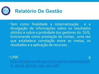  Tem como finalidade a sistematização e a
divulgação de informações sobre os resultados
obtidos e sobre a probidade dos gestores do SUS,
funcionando como prestação de contas, uma vez
que estabelece correlação entre as metas, os
resultados e a aplicação de recursos.
 LINK 9
http://bvsms.saude.gov.br/bvs/publicacoes/relator
io_anual_gestao_rag_2017.pdf
Relatório De Gestão
 
