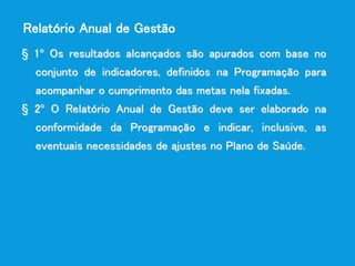 § 1º Os resultados alcançados são apurados com base no
conjunto de indicadores, definidos na Programação para
acompanhar o cumprimento das metas nela fixadas.
§ 2º O Relatório Anual de Gestão deve ser elaborado na
conformidade da Programação e indicar, inclusive, as
eventuais necessidades de ajustes no Plano de Saúde.
Relatório Anual de Gestão
 