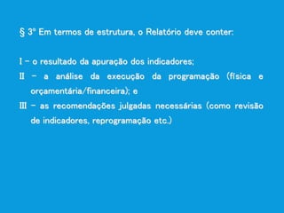 § 3º Em termos de estrutura, o Relatório deve conter:
I - o resultado da apuração dos indicadores;
II - a análise da execução da programação (física e
orçamentária/financeira); e
III - as recomendações julgadas necessárias (como revisão
de indicadores, reprogramação etc.)
 