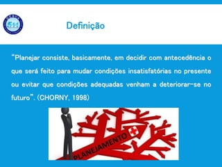 Planejamento em Saúde
“Planejar consiste, basicamente, em decidir com antecedência o
que será feito para mudar condições insatisfatórias no presente
ou evitar que condições adequadas venham a deteriorar-se no
futuro”. (CHORNY, 1998)
Definição
 