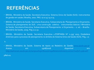  BRASIL. Ministério da Saúde. Secretaria Executiva. Sistema Único de Saúde (SUS): instrumentos
de gestão em saúde / Brasília, 2002. PÁG. 07 a 14/ 23 a 25
 BRASIL. Ministério da Saúde. Secretaria-Executiva. Subsecretaria de Planejamento e Orçamento.
Sistema de planejamento do SUS : uma construção coletiva : instrumentos básicos / Ministério
da Saúde, Secretaria-Executiva, Subsecretaria de Planejamento e Orçamento. – 2. ed. – Brasília :
Ministério da Saúde, 2009. Pág 21 a 31.
 BRASIL. Ministério da Saúde. Secretaria Executiva 1-PORTARIA Nº 2.135/ 2013. Estabelece
diretrizes para o processo de planejamento no âmbito do Sistema Único de Saúde (SUS). Pág. 2 a
4.
 BRASIL. Ministério da Saúde. Sistema de Apoio ao Relatório de Gestão.www.sáude.gov.br.
Acesso em 23/08/2016 disponível em:
http://aplicacao.saude.gov.br/sargsus/login%21carregaRelatorioExterno.action?codUf=33&codT
pRel=01
REFERÊNCIAS
 