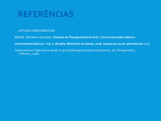  LEITURACOMPLEMENTAR:
BRASIL. Ministério da Saúde. Sistema de Planejamento do SUS - Uma ConstruçãoColetiva –
Instrumentos Básicos –Vol. 2. Brasília: Ministério da Saúde, 2008. Acesso em 05 de setembro de 2009.
Disponível em: http://www.saude.sc.gov.br/planejasus/cadernos/Cadernos_de_Planejamento_-
_Volume_2.pdf>.
REFERÊNCIAS
 