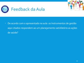 Feedback da Aula
 De acordo com o apresentado na aula os Instrumentos de gestão
aqui citados respondem ao um planejamento satisfatório as ações
de saúde?
43
 