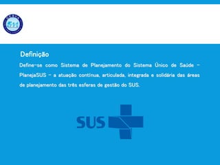 Planejamento em Saúde
Define-se como Sistema de Planejamento do Sistema Único de Saúde –
PlanejaSUS – a atuação contínua, articulada, integrada e solidária das áreas
de planejamento das três esferas de gestão do SUS.
Definição
 