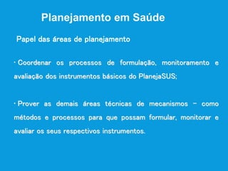 Planejamento em Saúde
• Coordenar os processos de formulação, monitoramento e
avaliação dos instrumentos básicos do PlanejaSUS;
• Prover as demais áreas técnicas de mecanismos - como
métodos e processos para que possam formular, monitorar e
avaliar os seus respectivos instrumentos.
Papel das áreas de planejamento
 
