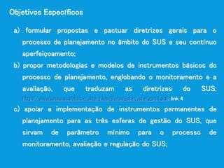 a) formular propostas e pactuar diretrizes gerais para o
processo de planejamento no âmbito do SUS e seu contínuo
aperfeiçoamento;
b) propor metodologias e modelos de instrumentos básicos do
processo de planejamento, englobando o monitoramento e a
avaliação, que traduzam as diretrizes do SUS;
http://www.unasus.ufma.br/site/files/livros_isbn/isbn_gp11.pdf. link 4
c) apoiar a implementação de instrumentos permanentes de
planejamento para as três esferas de gestão do SUS, que
sirvam de parâmetro mínimo para o processo de
monitoramento, avaliação e regulação do SUS;
Objetivos Específicos
 