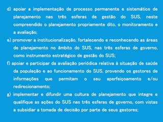 d) apoiar a implementação de processo permanente e sistemático de
planejamento nas três esferas de gestão do SUS, neste
compreendido o planejamento propriamente dito, o monitoramento e
a avaliação;
e) promover a institucionalização, fortalecendo e reconhecendo as áreas
de planejamento no âmbito do SUS, nas três esferas de governo,
como instrumento estratégico de gestão do SUS;
f) apoiar e participar da avaliação periódica relativa à situação de saúde
da população e ao funcionamento do SUS, provendo os gestores de
informações que permitam o seu aperfeiçoamento e/ou
redirecionamento;
g) implementar e difundir uma cultura de planejamento que integre e
qualifique as ações do SUS nas três esferas de governo, com vistas
a subsidiar a tomada de decisão por parte de seus gestores;
 