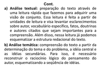 Cont.
a) Análise textual: preparação do texto através de
uma leitura rápida que fazemos para adquirir uma
visão de conjunto. Essa leitura é feita a partir de
unidades de leitura e visa levantar esclarecimentos
sobre autor, vocabulário específico, fatos, doutrinas
e autores citados que sejam importantes para a
compreensão. Além disso, nessa leitura já podemos
esquematizar a estrutura redacional do texto.
b) Análise temática: compreensão do texto a partir da
determinação do tema e do problema, a idéia central e
as idéias secundárias. Para isso, é necessário
reconstruir o raciocínio lógico do pensamento do
autor, esquematizando a seqüência de idéias.
 