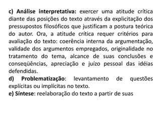 c) Análise interpretativa: exercer uma atitude crítica
diante das posições do texto através da explicitação dos
pressupostos filosóficos que justificam a postura teórica
do autor. Ora, a atitude crítica requer critérios para
avaliação do texto: coerência interna da argumentação,
validade dos argumentos empregados, originalidade no
tratamento do tema, alcance de suas conclusões e
conseqüências, apreciação e juízo pessoal das idéias
defendidas.
d) Problematização: levantamento de questões
explícitas ou implícitas no texto.
e) Síntese: reelaboração do texto a partir de suas
 