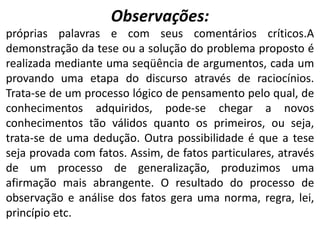 Observações:
próprias palavras e com seus comentários críticos.A
demonstração da tese ou a solução do problema proposto é
realizada mediante uma seqüência de argumentos, cada um
provando uma etapa do discurso através de raciocínios.
Trata-se de um processo lógico de pensamento pelo qual, de
conhecimentos adquiridos, pode-se chegar a novos
conhecimentos tão válidos quanto os primeiros, ou seja,
trata-se de uma dedução. Outra possibilidade é que a tese
seja provada com fatos. Assim, de fatos particulares, através
de um processo de generalização, produzimos uma
afirmação mais abrangente. O resultado do processo de
observação e análise dos fatos gera uma norma, regra, lei,
princípio etc.
 