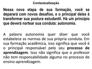 Contextualização
Nessa nova etapa de sua formação, você se
deparará com novos desafios, e o principal deles é
transformar sua postura estudantil. Há um princípio
que deverá nortear sua conduta: autonomia.
A palavra autonomia quer dizer que você
estabelece as normas de sua própria conduta. Em
sua formação acadêmica, isso significa que você é
o principal responsável pelo seu processo de
aprendizagem. Isso não significa que o professor
não tem responsabilidade alguma no processo de
ensino-aprendizagem.
 
