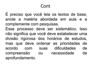 Cont
É preciso que você leia os textos de base,
anote a matéria abordada em aula e a
complemente com pesquisas.
Esse processo deve ser sistemático. Isso
não significa que você deve estabelecer uma
divisão rigorosa dos horários de estudos,
mas que deve ordenar as prioridades de
acordo com suas dificuldades de
compreensão ou necessidade de
aprofundamento.
 