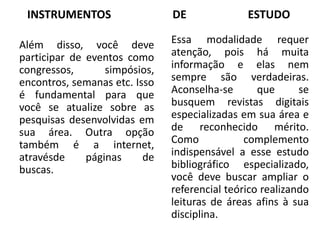 INSTRUMENTOS DE ESTUDO
Além disso, você deve
participar de eventos como
congressos, simpósios,
encontros, semanas etc. Isso
é fundamental para que
você se atualize sobre as
pesquisas desenvolvidas em
sua área. Outra opção
também é a internet,
atravésde páginas de
buscas.
Essa modalidade requer
atenção, pois há muita
informação e elas nem
sempre são verdadeiras.
Aconselha-se que se
busquem revistas digitais
especializadas em sua área e
de reconhecido mérito.
Como complemento
indispensável a esse estudo
bibliográfico especializado,
você deve buscar ampliar o
referencial teórico realizando
leituras de áreas afins à sua
disciplina.
 