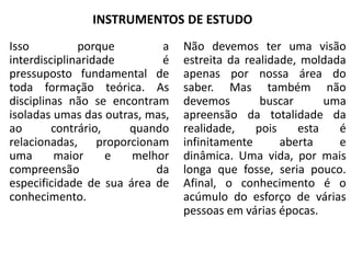INSTRUMENTOS DE ESTUDO
Isso porque a
interdisciplinaridade é
pressuposto fundamental de
toda formação teórica. As
disciplinas não se encontram
isoladas umas das outras, mas,
ao contrário, quando
relacionadas, proporcionam
uma maior e melhor
compreensão da
especificidade de sua área de
conhecimento.
Não devemos ter uma visão
estreita da realidade, moldada
apenas por nossa área do
saber. Mas também não
devemos buscar uma
apreensão da totalidade da
realidade, pois esta é
infinitamente aberta e
dinâmica. Uma vida, por mais
longa que fosse, seria pouco.
Afinal, o conhecimento é o
acúmulo do esforço de várias
pessoas em várias épocas.
 
