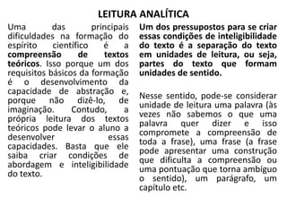 LEITURA ANALÍTICA
Uma das principais
dificuldades na formação do
espírito científico é a
compreensão de textos
teóricos. Isso porque um dos
requisitos básicos da formação
é o desenvolvimento da
capacidade de abstração e,
porque não dizê-lo, de
imaginação. Contudo, a
própria leitura dos textos
teóricos pode levar o aluno a
desenvolver essas
capacidades. Basta que ele
saiba criar condições de
abordagem e inteligibilidade
do texto.
Um dos pressupostos para se criar
essas condições de inteligibilidade
do texto é a separação do texto
em unidades de leitura, ou seja,
partes do texto que formam
unidades de sentido.
Nesse sentido, pode-se considerar
unidade de leitura uma palavra (às
vezes não sabemos o que uma
palavra quer dizer e isso
compromete a compreensão de
toda a frase), uma frase (a frase
pode apresentar uma construção
que dificulta a compreensão ou
uma pontuação que torna ambíguo
o sentido), um parágrafo, um
capítulo etc.
 
