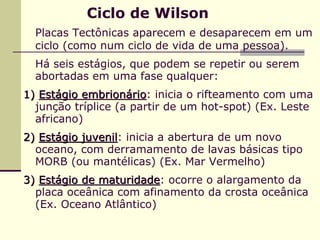 Ciclo de Wilson
  Placas Tectônicas aparecem e desaparecem em um
  ciclo (como num ciclo de vida de uma pessoa).
  Há seis estágios, que podem se repetir ou serem
  abortadas em uma fase qualquer:
1) Estágio embrionário: inicia o rifteamento com uma
                     rio
  junção tríplice (a partir de um hot-spot) (Ex. Leste
  africano)
2) Estágio juvenil: inicia a abertura de um novo
           juvenil
  oceano, com derramamento de lavas básicas tipo
  MORB (ou mantélicas) (Ex. Mar Vermelho)
3) Estágio de maturidade: ocorre o alargamento da
              maturidade
  placa oceânica com afinamento da crosta oceânica
  (Ex. Oceano Atlântico)
 
