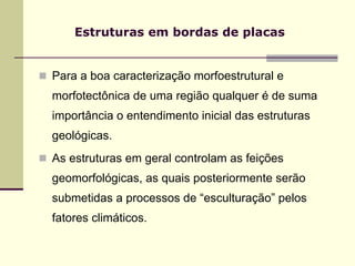 Estruturas em bordas de placas


Para a boa caracterização morfoestrutural e
morfotectônica de uma região qualquer é de suma
importância o entendimento inicial das estruturas
geológicas.
As estruturas em geral controlam as feições
geomorfológicas, as quais posteriormente serão
submetidas a processos de “esculturação” pelos
fatores climáticos.
 
