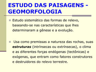 ESTUDO DAS PAISAGENS -
GEOMORFOLOGIA
 Estudo sistemático das formas de relevo,
 baseando-se nas características que lhes
 determinaram a gênese e a evolução.


 Usa como premissas a natureza das rochas, suas
 estruturas (intrínsecas ou extrínsecas), o clima
 e as diferentes forças endógenas (tectônicas) e
 exógenas, que entram como fatores construtores
 e destruidores do relevo terrestre.
 