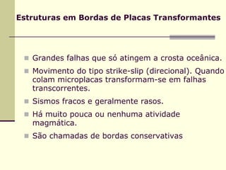 Estruturas em Bordas de Placas Transformantes




   Grandes falhas que só atingem a crosta oceânica.
   Movimento do tipo strike-slip (direcional). Quando
   colam microplacas transformam-se em falhas
   transcorrentes.
   Sismos fracos e geralmente rasos.
   Há muito pouca ou nenhuma atividade
   magmática.
   São chamadas de bordas conservativas
 