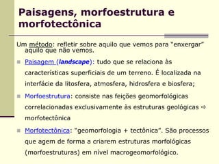 Paisagens, morfoestrutura e
morfotectônica
Um método: refletir sobre aquilo que vemos para “enxergar”
  aquilo que não vemos.
  Paisagem (landscape): tudo que se relaciona às
  características superficiais de um terreno. É localizada na
  interfácie da litosfera, atmosfera, hidrosfera e biosfera;

  Morfoestrutura: consiste nas feições geomorfológicas
  correlacionadas exclusivamente às estruturas geológicas
  morfotectônica

  Morfotectônica: “geomorfologia + tectônica”. São processos
  que agem de forma a criarem estruturas morfológicas
  (morfoestruturas) em nível macrogeomorfológico.
 
